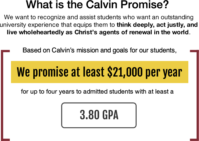 Based upon Calvin's mission and goals for our students, we promise at least $21,000 per year for up to four years to admitted students with at least a 3.80 GPA.